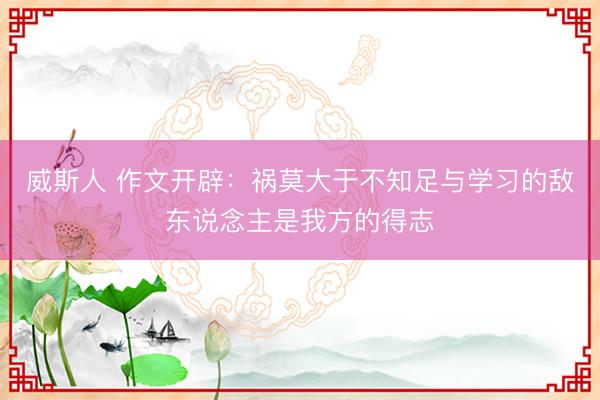 威斯人 作文开辟：祸莫大于不知足与学习的敌东说念主是我方的得志
