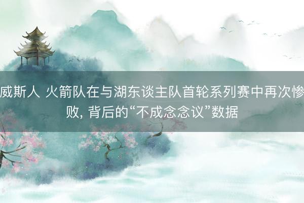 威斯人 火箭队在与湖东谈主队首轮系列赛中再次惨败， 背后的“不成念念议”数据