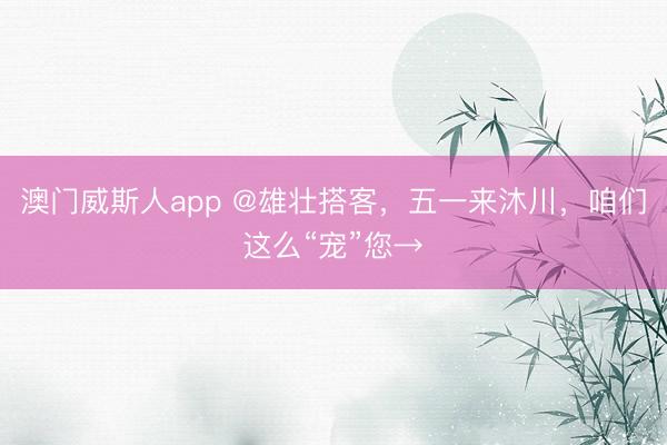 澳门威斯人app @雄壮搭客，五一来沐川，咱们这么“宠”您→