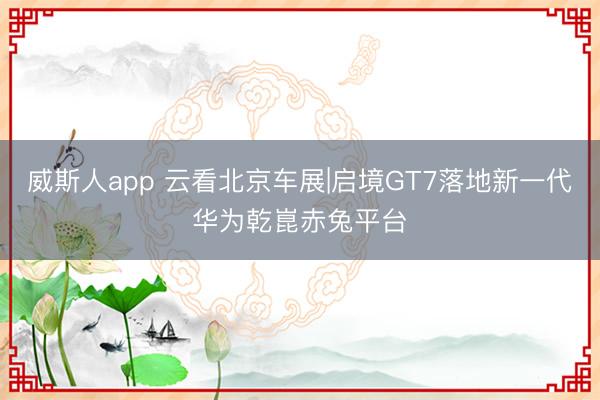 威斯人app 云看北京车展|启境GT7落地新一代华为乾崑赤兔平台