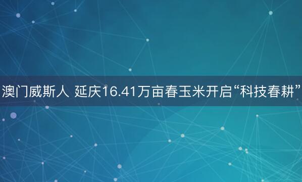 澳门威斯人 延庆16.41万亩春玉米开启“科技春耕”