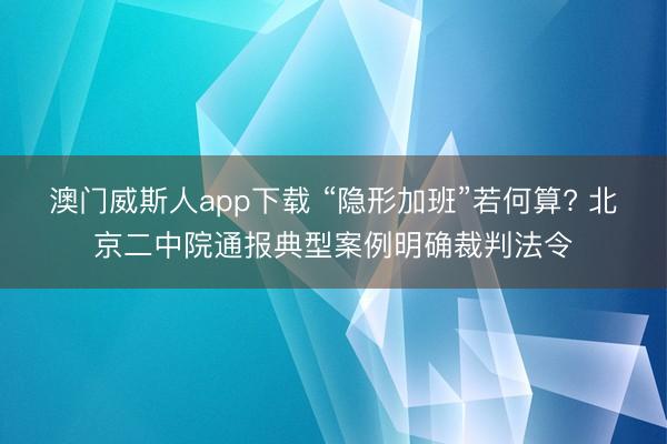 澳门威斯人app下载 “隐形加班”若何算? 北京二中院通报典型案例明确裁判法令