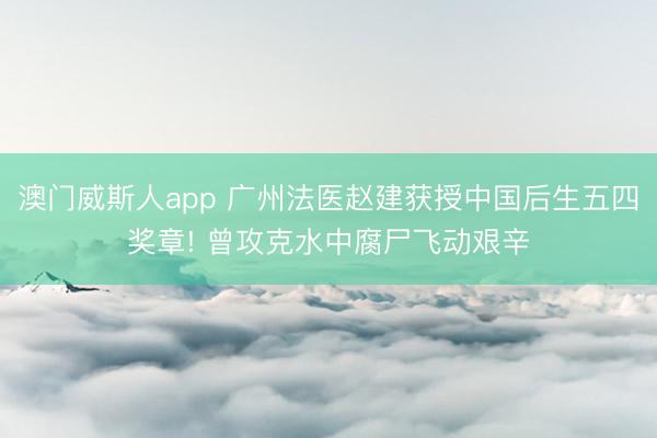 澳门威斯人app 广州法医赵建获授中国后生五四奖章! 曾攻克水中腐尸飞动艰辛