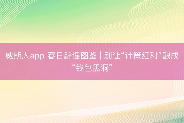 威斯人app 春日辟谣图鉴 | 别让“计策红利”酿成“钱包黑洞”