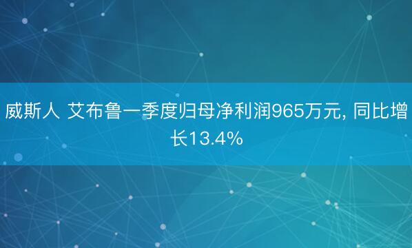 威斯人 艾布鲁一季度归母净利润965万元， 同比增长13.4%
