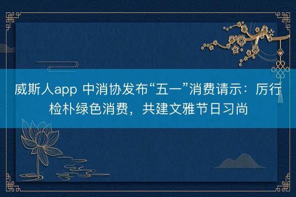 威斯人app 中消协发布“五一”消费请示：厉行检朴绿色消费，共建文雅节日习尚