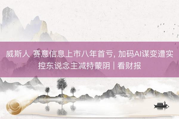 威斯人 赛意信息上市八年首亏， 加码AI谋变遭实控东说念主减持蒙阴 | 看财报