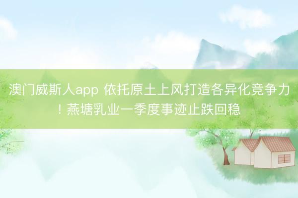 澳门威斯人app 依托原土上风打造各异化竞争力! 燕塘乳业一季度事迹止跌回稳