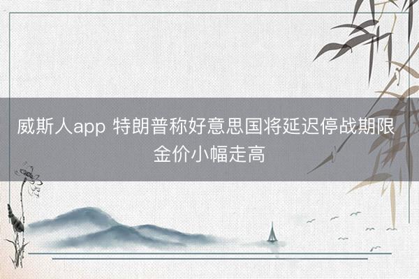 威斯人app 特朗普称好意思国将延迟停战期限 金价小幅走高