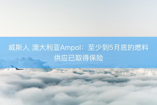 威斯人 澳大利亚Ampol：至少到5月底的燃料供应已取得保险