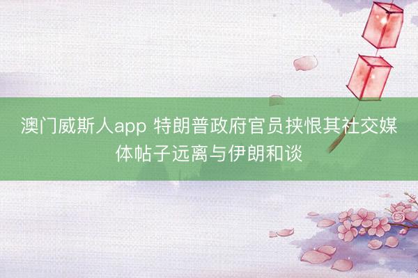 澳门威斯人app 特朗普政府官员挟恨其社交媒体帖子远离与伊朗和谈