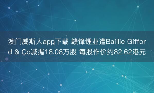 澳门威斯人app下载 赣锋锂业遭Baillie Gifford & Co减握18.08万股 每股作价约82.62港元
