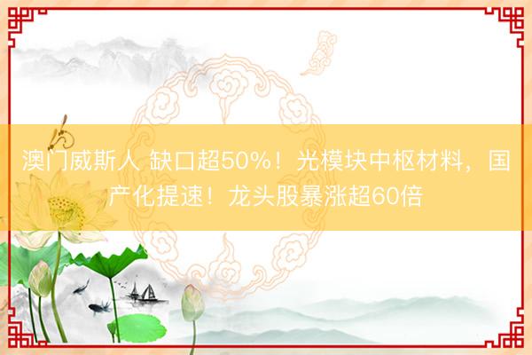 澳门威斯人 缺口超50%！光模块中枢材料，国产化提速！龙头股暴涨超60倍