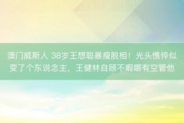 澳门威斯人 38岁王想聪暴瘦脱相！光头憔悴似变了个东说念主，王健林自顾不暇哪有空管他