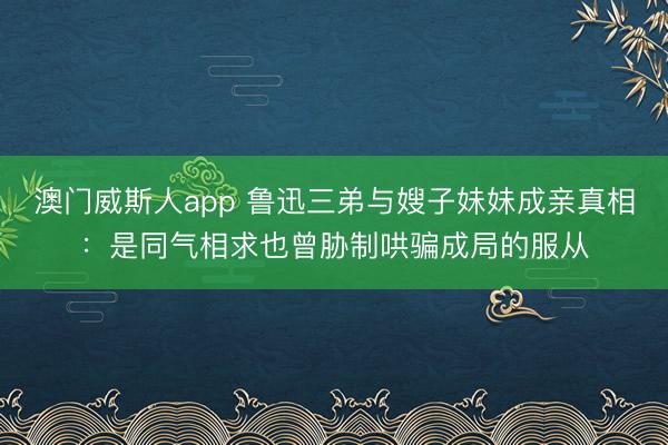 澳门威斯人app 鲁迅三弟与嫂子妹妹成亲真相：是同气相求也曾胁制哄骗成局的服从