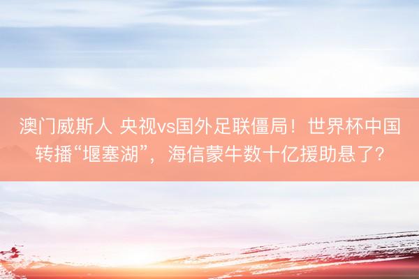 澳门威斯人 央视vs国外足联僵局！世界杯中国转播“堰塞湖”，海信蒙牛数十亿援助悬了？