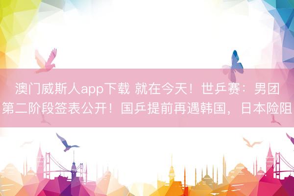 澳门威斯人app下载 就在今天！世乒赛：男团第二阶段签表公开！国乒提前再遇韩国，日本险阻