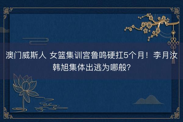 澳门威斯人 女篮集训宫鲁鸣硬扛5个月！李月汝韩旭集体出逃为哪般？