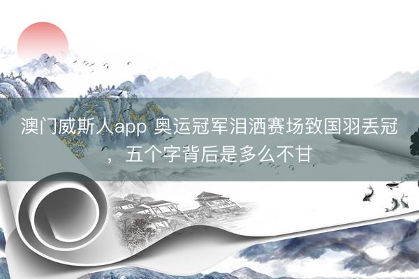 澳门威斯人app 奥运冠军泪洒赛场致国羽丢冠，五个字背后是多么不甘