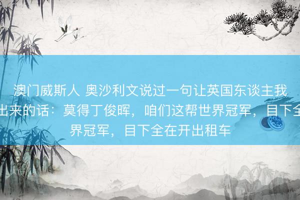 澳门威斯人 奥沙利文说过一句让英国东谈主我方王人笑不出来的话：莫得丁俊晖，咱们这帮世界冠军，目下全在开出租车