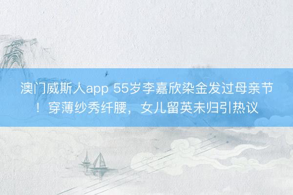 澳门威斯人app 55岁李嘉欣染金发过母亲节！穿薄纱秀纤腰，女儿留英未归引热议