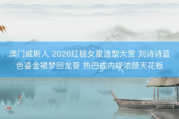 澳门威斯人 2026红毯女星造型大赏 刘诗诗蓝色鎏金裙梦回龙葵 热巴成内娱浓颜天花板