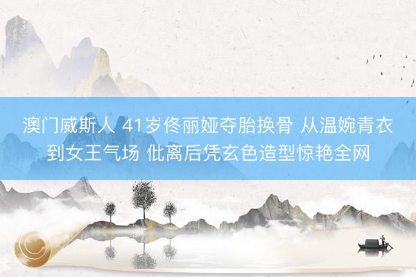 澳门威斯人 41岁佟丽娅夺胎换骨 从温婉青衣到女王气场 仳离后凭玄色造型惊艳全网
