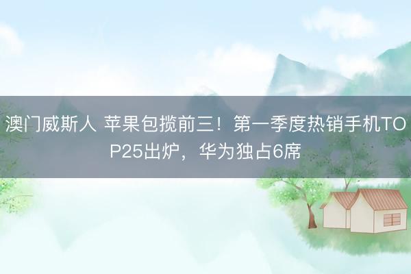澳门威斯人 苹果包揽前三！第一季度热销手机TOP25出炉，华为独占6席