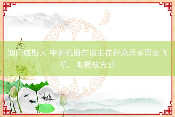 澳门威斯人 宇树机器东谈主在好意思买票坐飞机，电板被充公