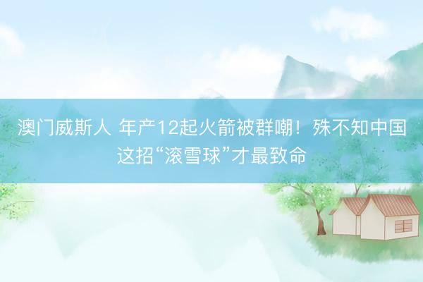 澳门威斯人 年产12起火箭被群嘲！殊不知中国这招“滚雪球”才最致命