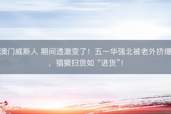 澳门威斯人 期间透澈变了！五一华强北被老外挤爆，猖獗扫货如 “进货”！