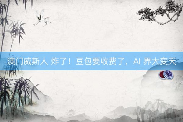澳门威斯人 炸了！豆包要收费了，AI 界大变天