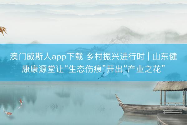 澳门威斯人app下载 乡村振兴进行时 | 山东健康康源堂让“生态伤痕”开出“产业之花”