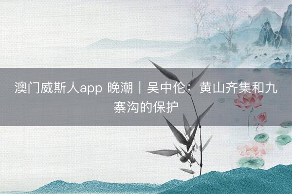 澳门威斯人app 晚潮｜吴中伦：黄山齐集和九寨沟的保护