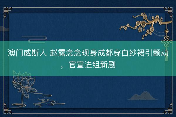 澳门威斯人 赵露念念现身成都穿白纱裙引颤动，官宣进组新剧