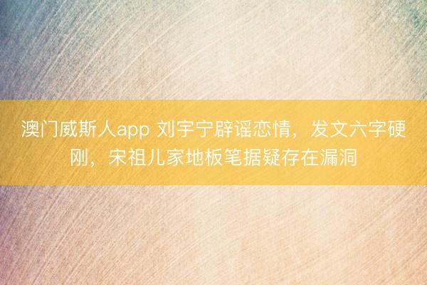 澳门威斯人app 刘宇宁辟谣恋情，发文六字硬刚，宋祖儿家地板笔据疑存在漏洞