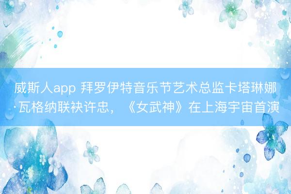 威斯人app 拜罗伊特音乐节艺术总监卡塔琳娜·瓦格纳联袂许忠，《女武神》在上海宇宙首演