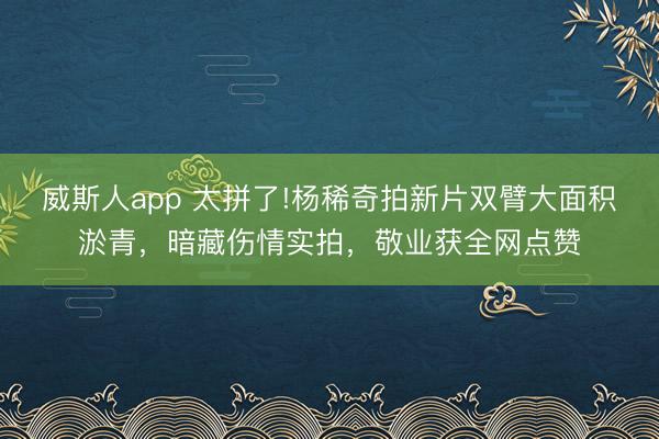 威斯人app 太拼了!杨稀奇拍新片双臂大面积淤青，暗藏伤情实拍，敬业获全网点赞
