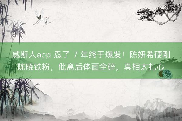 威斯人app 忍了 7 年终于爆发！陈妍希硬刚陈晓铁粉，仳离后体面全碎，真相太扎心