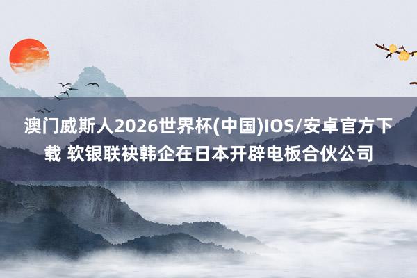 澳门威斯人2026世界杯(中国)IOS/安卓官方下载 软银联袂韩企在日本开辟电板合伙公司