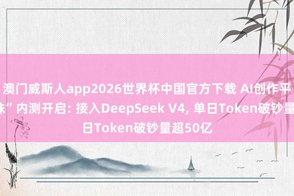 澳门威斯人app2026世界杯中国官方下载 AI创作平台“灵珠”内测开启: 接入DeepSeek V4， 单日Token破钞量超50亿