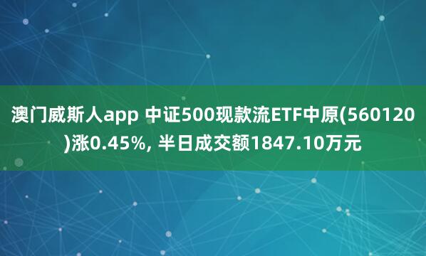 澳门威斯人app 中证500现款流ETF中原(560120)涨0.45%， 半日成交额1847.10万元