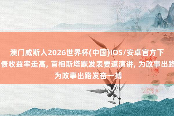 澳门威斯人2026世界杯(中国)IOS/安卓官方下载 英国国债收益率走高， 首相斯塔默发表要道演讲， 为政事出路发奋一搏