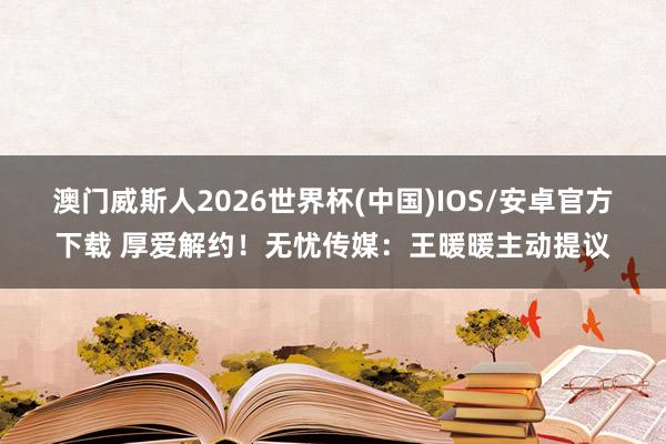 澳门威斯人2026世界杯(中国)IOS/安卓官方下载 厚爱解约！无忧传媒：王暖暖主动提议