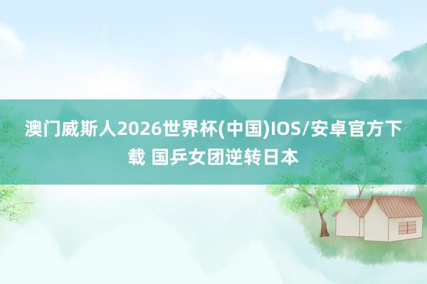 澳门威斯人2026世界杯(中国)IOS/安卓官方下载 国乒女团逆转日本