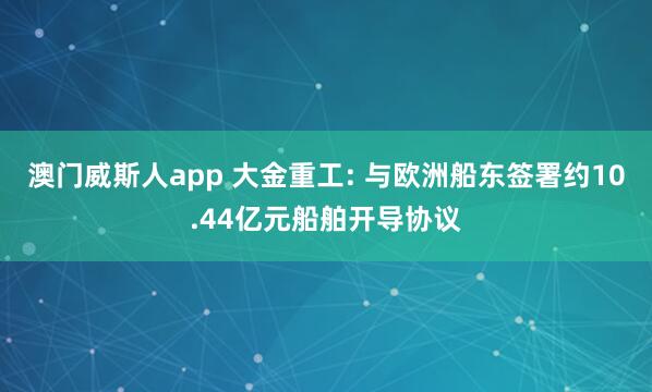 澳门威斯人app 大金重工: 与欧洲船东签署约10.44亿元船舶开导协议