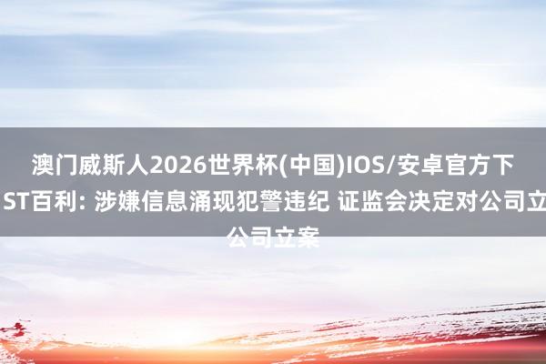 澳门威斯人2026世界杯(中国)IOS/安卓官方下载 ST百利: 涉嫌信息涌现犯警违纪 证监会决定对公司立案