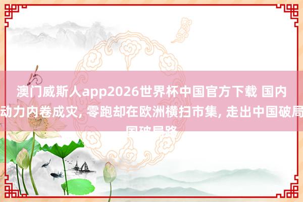 澳门威斯人app2026世界杯中国官方下载 国内新动力内卷成灾， 零跑却在欧洲横扫市集， 走出中国破局路