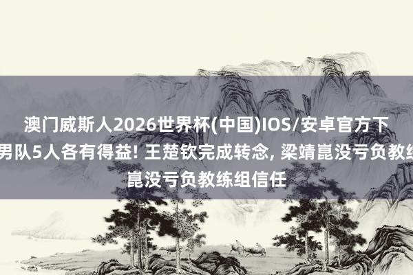 澳门威斯人2026世界杯(中国)IOS/安卓官方下载 国乒男队5人各有得益! 王楚钦完成转念， 梁靖崑没亏负教练组信任