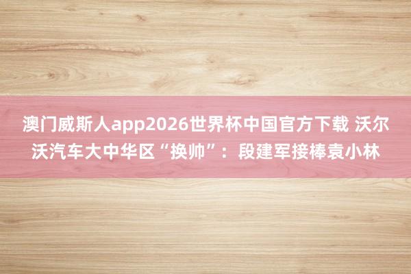 澳门威斯人app2026世界杯中国官方下载 沃尔沃汽车大中华区“换帅”：段建军接棒袁小林